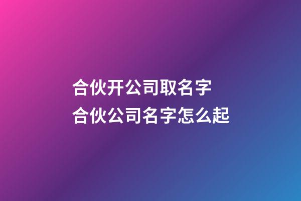 合伙开公司取名字 合伙公司名字怎么起-第1张-公司起名-玄机派